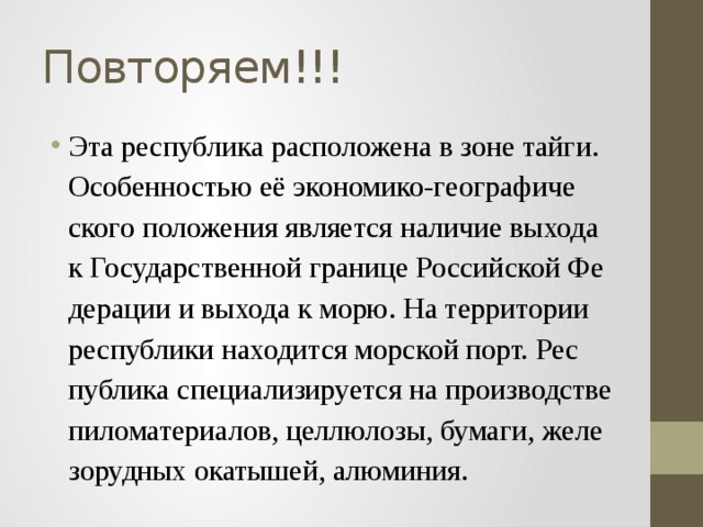 Повторяем!!! Эта рес­пуб­ли­ка рас­по­ло­же­на в зоне тайги. Осо­бен­но­стью её эко­но­ми­ко-гео­гра­фи­че­ско­го по­ло­же­ния яв­ля­ет­ся на­ли­чие вы­хо­да к Го­су­дар­ствен­ной гра­ни­це Рос­сий­ской Фе­де­ра­ции и вы­хо­да к морю. На тер­ри­то­рии рес­пуб­ли­ки на­хо­дит­ся мор­ской порт. Рес­пуб­ли­ка спе­ци­а­ли­зи­ру­ет­ся на про­из­вод­стве пи­ло­ма­те­ри­а­лов, цел­лю­ло­зы, бу­ма­ги, же­ле­зо­руд­ных ока­ты­шей, алю­ми­ния. 