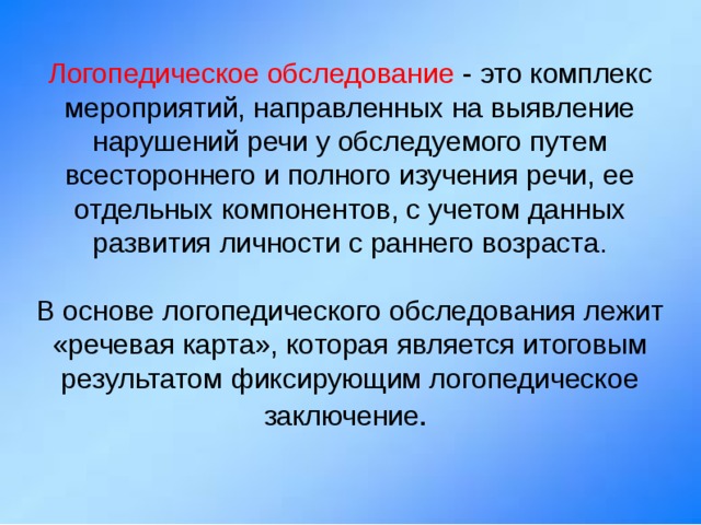 Логопедическое обследование - это комплекс мероприятий, направленных на выявление нарушений речи у обследуемого путем всестороннего и полного изучения речи, ее отдельных компонентов, с учетом данных развития личности с раннего возраста. В основе логопедического обследования лежит «речевая карта», которая является итоговым результатом фиксирующим логопедическое заключение . 