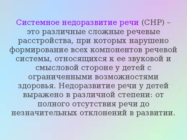 Системное недоразвитие речи (СНР) – это различные сложные речевые расстройства, при которых нарушено формирование всех компонентов речевой системы, относящихся к ее звуковой и смысловой стороне у детей с ограниченными возможностями здоровья. Недоразвитие речи у детей выражено в различной степени: от полного отсутствия речи до незначительных отклонений в развитии. 