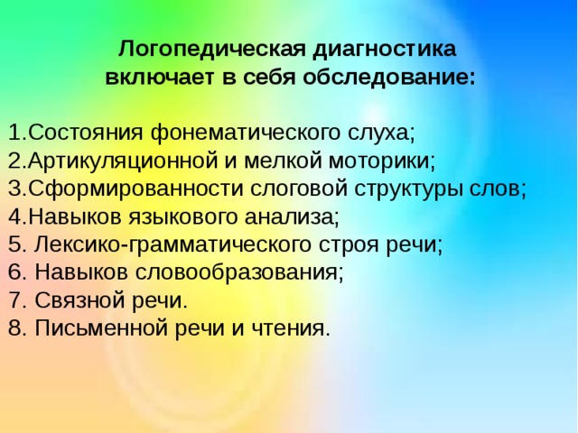 Логопедическая диагностика включает в себя обследование: 1.Состояния фонематического слуха; 2.Артикуляционной и мелкой моторики; 3.Сформированности слоговой структуры слов; 4.Навыков языкового анализа; 5. Лексико-грамматического строя речи; 6. Навыков словообразования; 7. Связной речи. 8. Письменной речи и чтения. 