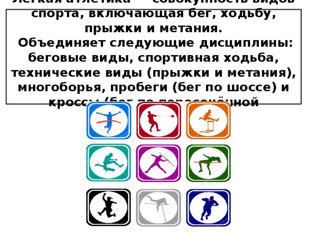 Лёгкая атлетика — совокупность видов спорта, включающая бег, ходьбу, прыжки и метания.  Объединяет следующие дисциплины: беговые виды, спортивная ходьба, технические виды (прыжки и метания), многоборья, пробеги (бег по шоссе) и кроссы (бег по пересечённой местности). 