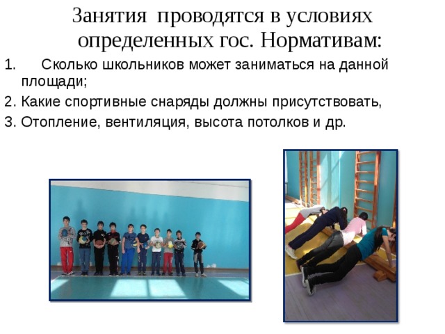 Занятия проводятся в условиях определенных гос. Нормативам: 1. Сколько школьников может заниматься на данной площади; Какие спортивные снаряды должны присутствовать, Отопление, вентиляция, высота потолков и др. 
