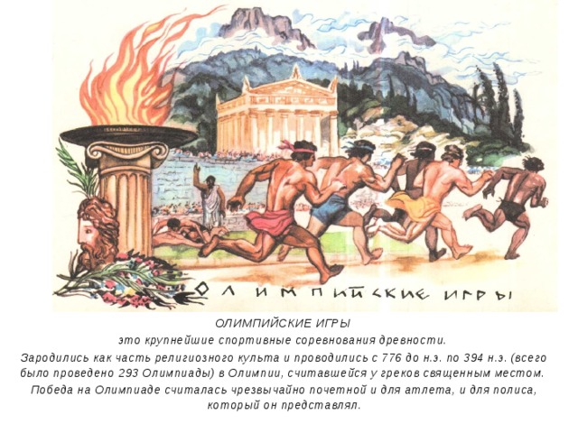 ОЛИМПИЙСКИЕ ИГРЫ это крупнейшие спортивные соревнования древности. Зародились как часть религиозного культа и проводились с 776 до н.э. по 394 н.э. (всего было проведено 293 Олимпиады) в Олимпии, считавшейся у греков священным местом. Победа на Олимпиаде считалась чрезвычайно почетной и для атлета, и для полиса, который он представлял. 