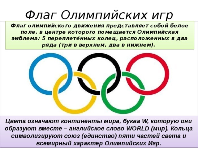 Флаг Олимпийских игр Флаг олимпийского движения представляет собой белое поле, в центре которого помещается Олимпийская эмблема: 5 переплетённых колец, расположенных в два ряда (три в верхнем, два в нижнем). Цвета означают континенты мира, буква W, которую они образуют вместе – английское слово WORLD (мир). Кольца символизируют союз (единство) пяти частей света и всемирный характер Олимпийских Игр. 