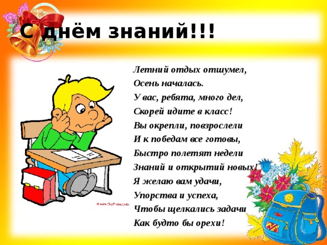 С днём знаний!!! Летний отдых отшумел, Осень началась. У вас, ребята, много дел, Скорей идите в класс! Вы окрепли, повзрослели И к победам все готовы, Быстро полетят недели Знаний и открытий новых! Я желаю вам удачи, Упорства и успеха, Чтобы щелкались задачи Как будто бы орехи! 