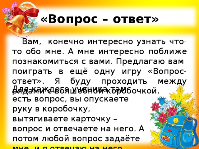 «Вопрос – ответ» Вам, конечно интересно узнать что-то обо мне. А мне интересно поближе познакомиться с вами. Предлагаю вам поиграть в ещё одну игру «Вопрос-ответ». Я буду проходить между рядами с волшебной коробочкой. Для каждого ученика там есть вопрос, вы опускаете руку в коробочку, вытягиваете карточку – вопрос и отвечаете на него. А потом любой вопрос задаёте мне, и я отвечаю на него. 