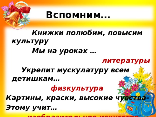 Вспомним… Книжки полюбим, повысим культуру Мы на уроках … литературы Укрепит мускулатуру всем детишкам…       физкультура Картины, краски, высокие чувства- Этому учит…    изобразительное искусство 