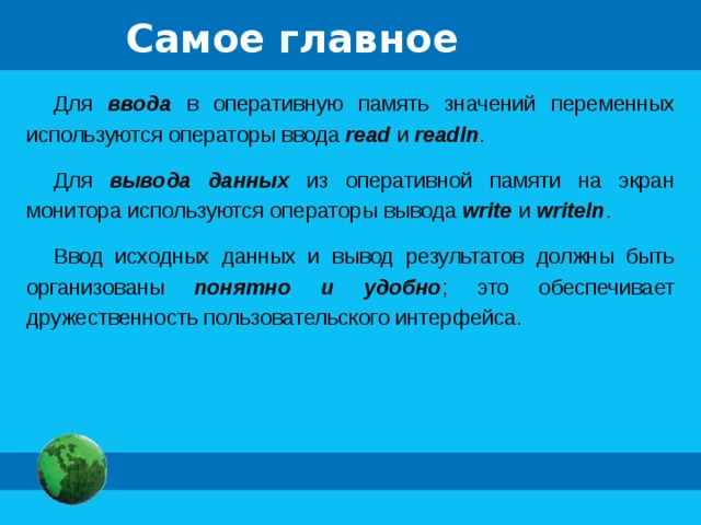 Самое главное Для ввода в оперативную память значений переменных используются операторы ввода  read  и readln . Для вывода данных из оперативной памяти на экран монитора используются операторы вывода write и writeln . Ввод исходных данных и вывод результатов должны быть организованы понятно и удобно ; это обеспечивает дружественность пользовательского интерфейса. 