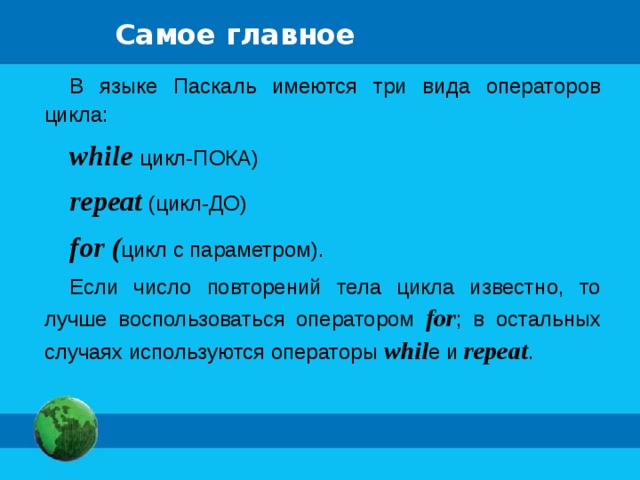 Самое главное В языке Паскаль имеются три вида операторов цикла: while цикл-ПОКА) repeat (цикл-ДО) for ( цикл с параметром). Если число повторений тела цикла известно, то лучше воспользоваться оператором for ; в остальных случаях используются операторы whil e и repeat . 