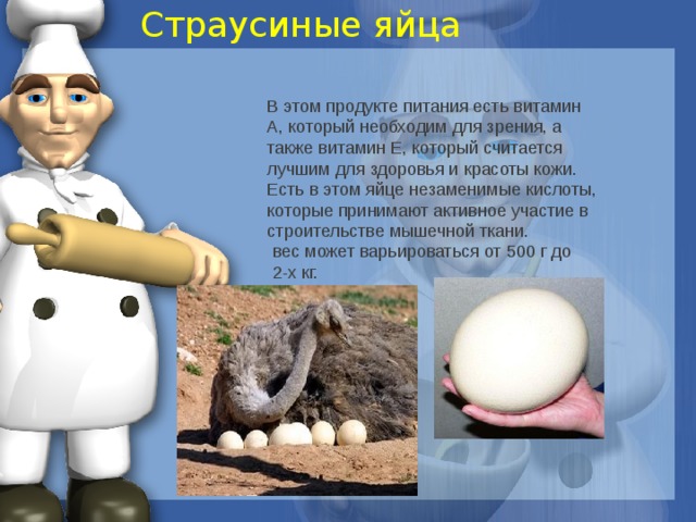 Страусиные яйца В этом продукте питания есть витамин А, который необходим для зрения, а также витамин Е, который считается лучшим для здоровья и красоты кожи. Есть в этом яйце незаменимые кислоты, которые принимают активное участие в строительстве мышечной ткани. вес может варьироваться от 500 г до 2-х кг. 