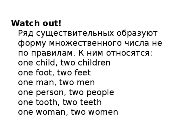 Watch out!  Ряд существительных образуют форму множественного числа не по правилам. К ним относятся:  one child, two children   one foot, two feet  one man, two men  one person, two people   one tooth, two teeth   one woman, two women 