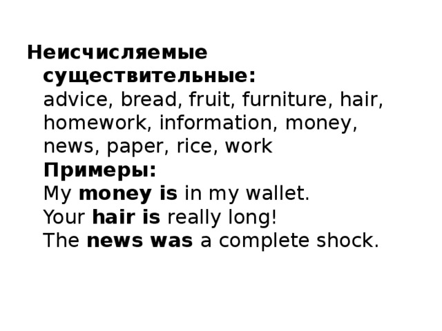 Неисчисляемые существительные:   advice, bread, fruit, furniture, hair, homework, information, money, news, paper, rice, work   Примеры:  My money is in my wallet.   Your hair is really long!  The news was a complete shock. 