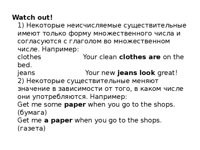 Watch out!  1) Некоторые неисчисляемые существительные имеют только форму множественного числа и согласуются с глаголом во множественном числе. Например:   clothes Your clean clothes are on the bed.   jeans Your new jeans look great!   2) Некоторые существительные меняют значение в зависимости от того, в каком числе они употребляются. Например:  Get me some paper when you go to the shops. (бумага)  Get me a paper when you go to the shops. (газета)  