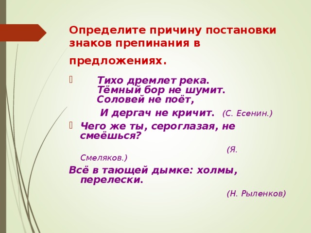 Определите причину постановки знаков препинания в предложениях.   Тихо дремлет река.  Тёмный бор не шумит.  Соловей не поёт,  И дергач не кричит. (С. Есенин.) Чего же ты, сероглазая, не смеёшься?  (Я. Смеляков.) Всё в тающей дымке: холмы, перелески.  (Н. Рыленков) 