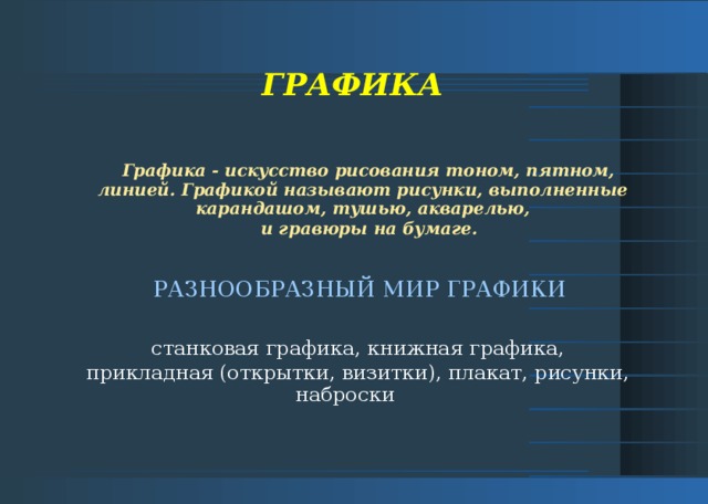 ГРАФИКА Графика - искусство рисования тоном, пятном, линией. Графикой называют рисунки, выполненные карандашом, тушью, акварелью,  и гравюры на бумаге.    РАЗНООБРАЗНЫЙ МИР ГРАФИКИ  станковая графика, книжная графика, прикладная (открытки, визитки), плакат, рисунки, наброски  