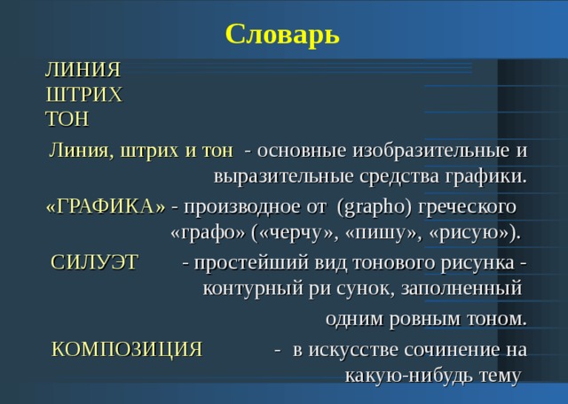 Словарь ЛИНИЯ  ШТРИХ  ТОН Линия, штрих и тон - основные изобразительные и выразительные средства графики. «ГРАФИКА» - производное от (grapho) греческого «графо» («черчу», «пишу», «рисую»). СИЛУЭТ - простейший вид тонового рисунка - контурный ри сунок, заполненный одним ровным тоном. КОМПОЗИЦИЯ - в искусстве сочинение на какую-нибудь тему 