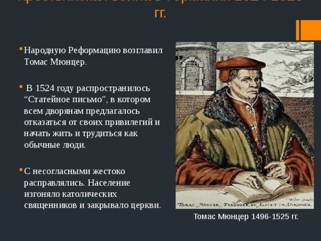 Крестьянская война в Германии 1524-1525 гг. Народную Реформацию возглавил Томас Мюнцер.  В 1524 году распространилось “Статейное письмо”, в котором всем дворянам предлагалось отказаться от своих привилегий и начать жить и трудиться как обычные люди. С несогласными жестоко расправлялись. Население изгоняло католических священников и закрывало церкви. Томас Мюнцер 1496-1525 гг. 