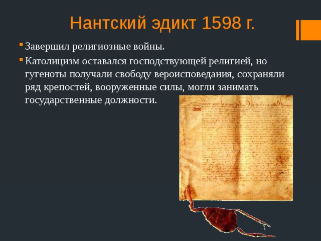 Нантский эдикт 1598 г. Завершил религиозные войны. Католицизм оставался господствующей религией, но гугеноты получали свободу вероисповедания, сохраняли ряд крепостей, вооруженные силы, могли занимать государственные должности. 