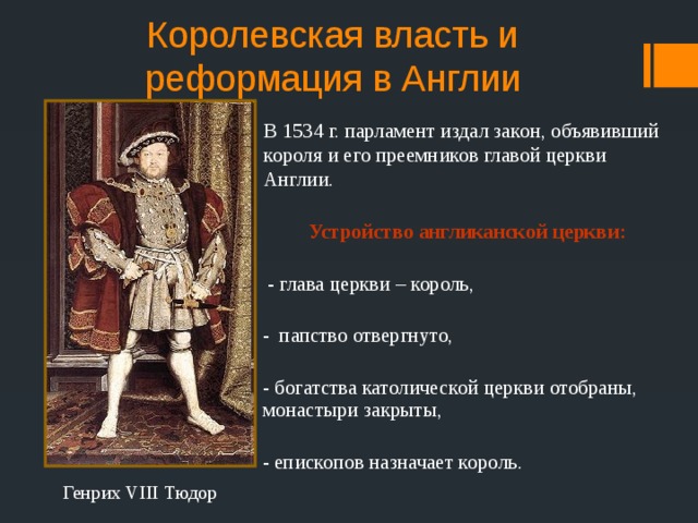 Королевская власть и реформация в Англии В 1534 г. парламент издал закон, объявивший короля и его преемников главой церкви Англии.  Устройство англиканской церкви:   - глава церкви – король, - папство отвергнуто, - богатства католической церкви отобраны, монастыри закрыты, - епископов назначает король. Генрих VIII Тюдор 