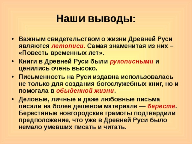 Наши выводы: Важным свидетельством о жизни Древней Руси являются летописи . Самая знаменитая из них – «Повесть временных лет». Книги в Древней Руси были рукописными и ценились очень высоко. Письменность на Руси издавна использовалась не только для создания богослужебных книг, но и помогала в обыденной жизни . Деловые, личные и даже любовные письма писали на более дешевом материале — бересте . Берестяные новгородские грамоты подтвердили предположение, что уже в Древней Руси было немало умевших писать и читать.  