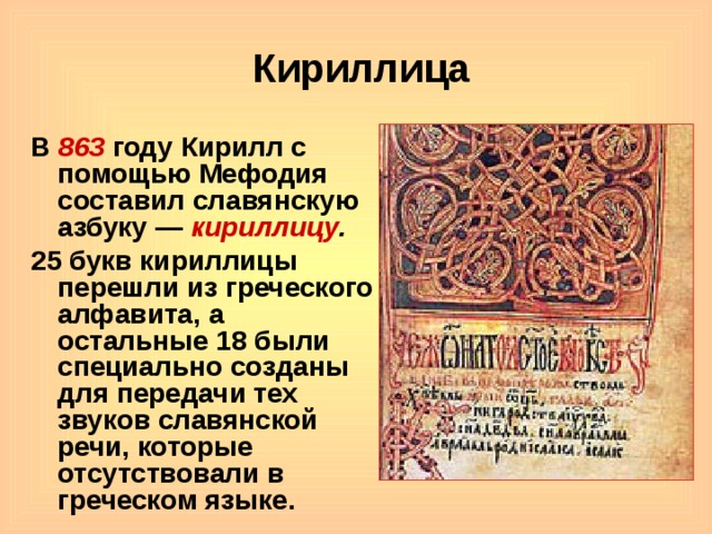 Кириллица В 863 году Кирилл с помощью Мефодия составил славянскую азбуку — кириллицу . 25 букв кириллицы перешли из греческого алфавита, а остальные 18 были специально созданы для передачи тех звуков славянской речи, которые отсутствовали в греческом языке. 