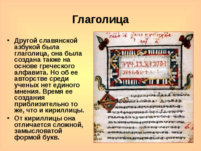 Глаголица Другой славянской азбукой была глаголица, она была создана также на основе греческого алфавита. Но об ее авторстве среди ученых нет единого мнения. Время ее создания приблизительно то же, что и кириллицы. От кириллицы она отличается сложной, замысловатой формой букв.   