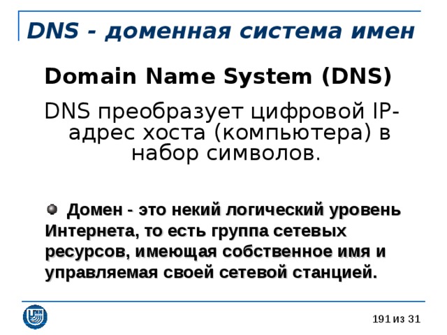 DNS - доменная система имен Domain Name System (DNS)  DNS преобразует цифровой IP-адрес хоста (компьютера) в набор символов.  Домен - это некий логический уровень Интернета, то есть группа сетевых ресурсов, имеющая собственное имя и управляемая своей сетевой станцией.  