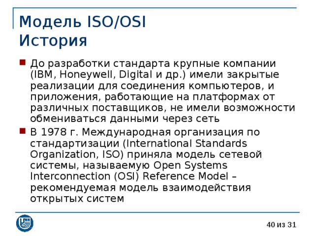 Модель ISO/OSI  История До разработки стандарта крупные компании (IBM, Honeywell, Digital и др.) имели закрытые реализации для соединения компьютеров, и приложения, работающие на платформах от различных поставщиков, не имели возможности обмениваться данными через сеть В 1978 г. Международная организация по стандартизации (International Standards Organization, ISO) приняла модель сетевой системы, называемую Open Systems Interconnection (OSI) Reference Model – рекомендуемая модель взаимодействия открытых систем 