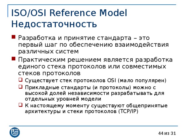 ISO/OSI Reference Model  Недостаточность Разработка и принятие стандарта – это первый шаг по обеспечению взаимодействия различных систем Практическим решением является разработка единого стека протоколов или совместимых стеков протоколов Существует стек протоколов OSI ( мало популярен ) Прикладные стандарты (и протоколы) можно с высокой долей независимости разрабатывать для отдельных уровней модели К настоящему моменту существуют общепринятые архитектуры и стеки протоколов ( TCP/IP ) Существует стек протоколов OSI ( мало популярен ) Прикладные стандарты (и протоколы) можно с высокой долей независимости разрабатывать для отдельных уровней модели К настоящему моменту существуют общепринятые архитектуры и стеки протоколов ( TCP/IP ) 