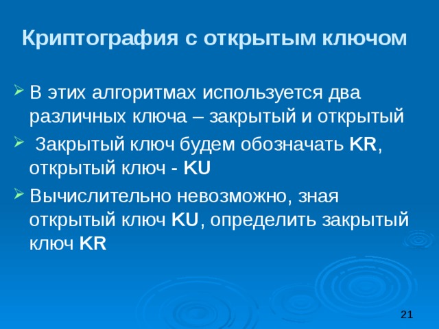 Криптография с открытым ключом В этих алгоритмах используется два различных ключа – закрытый и открытый  Закрытый ключ будем обозначать KR , открытый ключ - KU Вычислительно невозможно, зная открытый ключ KU , определить закрытый ключ KR 