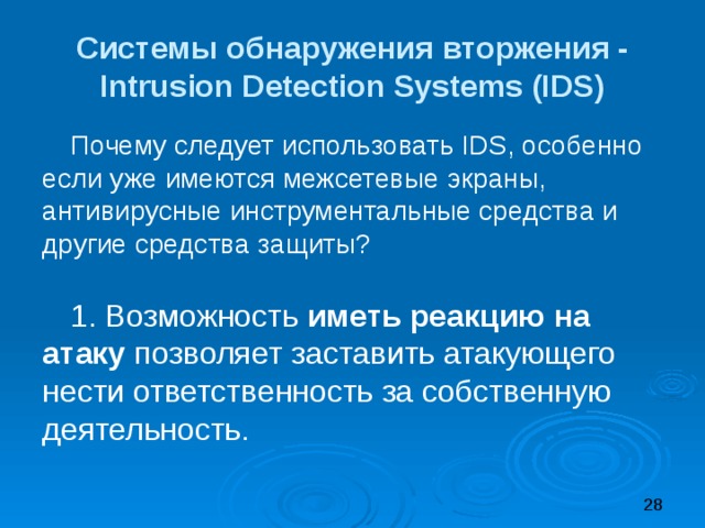 Системы обнаружения вторжения -  Intrusion Detection Systems (IDS) Почему следует использовать IDS, особенно если уже имеются межсетевые экраны, антивирусные инструментальные средства и другие средства защиты? 1. Возможность иметь реакцию на атаку позволяет заставить атакующего нести ответственность за собственную деятельность. 