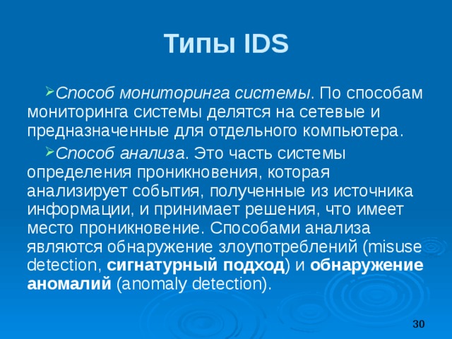 Типы IDS Способ мониторинга системы . По способам мониторинга системы делятся на сетевые и предназначенные для отдельного компьютера. Способ анализа . Это часть системы определения проникновения, которая анализирует события, полученные из источника информации, и принимает решения, что имеет место проникновение. Способами анализа являются обнаружение злоупотреблений (misuse detection, сигнатурный подход ) и обнаружение аномалий (anomaly detection). 