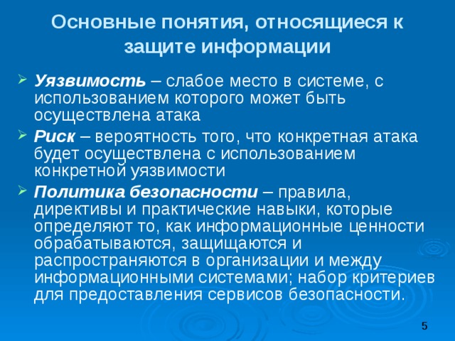 Основные понятия, относящиеся к защите информации Уязвимость – слабое место в системе, с использованием которого может быть осуществлена атака Риск – вероятность того, что конкретная атака будет осуществлена с использованием конкретной уязвимости Политика безопасности – правила, директивы и практические навыки, которые определяют то, как информационные ценности обрабатываются, защищаются и распространяются в организации и между информационными системами; набор критериев для предоставления сервисов безопасности. 