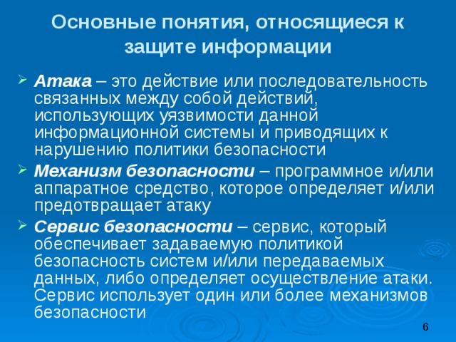 Основные понятия, относящиеся к защите информации Атака – это действие или последовательность связанных между собой действий, использующих уязвимости данной информационной системы и приводящих к нарушению политики безопасности Механизм безопасности – программное и/или аппаратное средство, которое определяет и/или предотвращает атаку Сервис безопасности – сервис, который обеспечивает задаваемую политикой безопасность систем и/или передаваемых данных, либо определяет осуществление атаки. Сервис использует один или более механизмов безопасности 