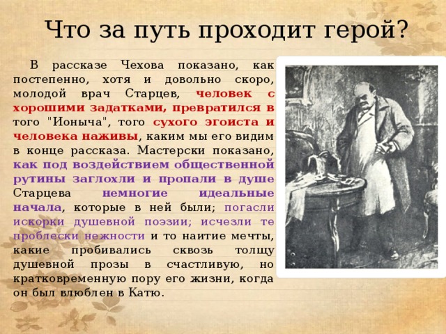 Что за путь проходит герой? В рассказе Чехова показано, как постепенно, хотя и довольно скоро, молодой врач Старцев, человек с хорошими задатками, превратился в  того 