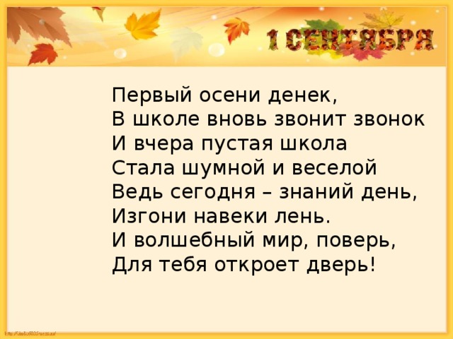 Первый осени денек,  В школе вновь звонит звонок  И вчера пустая школа   Стала шумной и веселой  Ведь сегодня – знаний день,  Изгони навеки лень.  И волшебный мир, поверь,  Для тебя откроет дверь!   