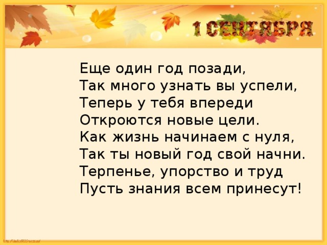 Еще один год позади,  Так много узнать вы успели,  Теперь у тебя впереди  Откроются новые цели.  Как жизнь начинаем с нуля,   Так ты новый год свой начни.  Терпенье, упорство и труд  Пусть знания всем принесут!   