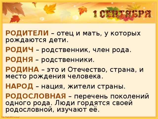 РОДИТЕЛИ – отец и мать, у которых рождаются дети. РОДИЧ – родственник, член рода. РОДНЯ – родственники. РОДИНА – это и Отечество, страна, и место рождения человека. НАРОД – нация, жители страны. РОДОСЛОВНАЯ – перечень поколений одного рода. Люди гордятся своей родословной, изучают её. 