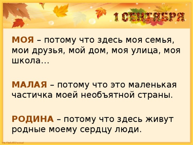 МОЯ – потому что здесь моя семья, мои друзья, мой дом, моя улица, моя школа… МАЛАЯ – потому что это маленькая частичка моей необъятной страны. РОДИНА – потому что здесь живут родные моему сердцу люди. 