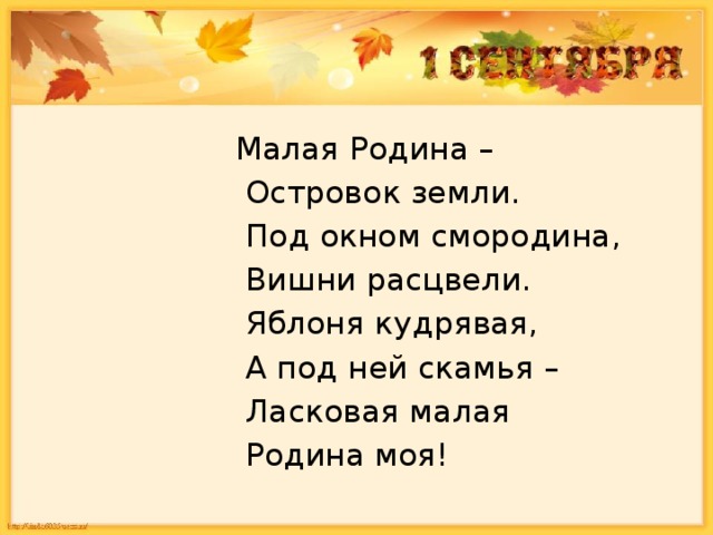 Малая Родина –   Островок земли.   Под окном смородина,   Вишни расцвели.   Яблоня кудрявая,   А под ней скамья –   Ласковая малая   Родина моя! 