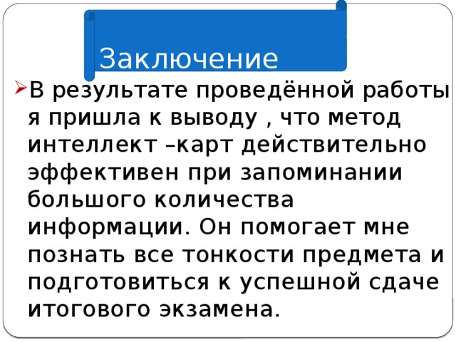  Заключение В результате проведённой работы я пришла к выводу , что метод интеллект –карт действительно эффективен при запоминании большого количества информации. Он помогает мне познать все тонкости предмета и подготовиться к успешной сдаче итогового экзамена. 