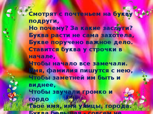 Смотрят с почтеньем на букву подруги,  Но почему? За какие заслуги?  Буква расти не сама захотела,  Букве поручено важное дело.  Ставится буква у строчки в начале,  Чтобы начало все замечали.  Имя, фамилия пишутся с нею,  Чтобы заметней им быть и виднее,  Чтобы звучали громко и гордо Твоё имя, имя улицы, города. Буква большая - совсем не пустяк: В букве большой уважения знак! 