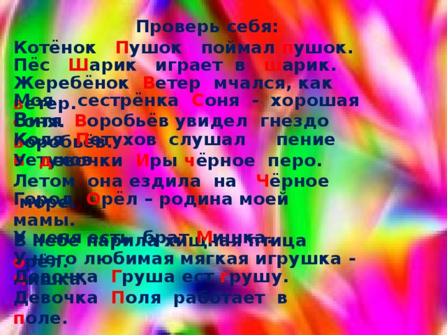  Проверь себя: Котёнок П ушок поймал п ушок. Пёс Ш арик играет в ш арик. Жеребёнок В етер мчался, как в етер. Моя сестрёнка С оня - хорошая с оня. В итя В оробьёв увидел гнездо  в оробьёв. Коля П етухов слушал пение п етухов. У д евочки И ры ч ёрное перо. Летом она ездила на Ч ёрное море. Город О рёл – родина моей мамы. В небе парила хищная птица о рёл. У меня есть брат М ишка. У него любимая мягкая игрушка - м ишка. Девочка Г руша ест г рушу. Девочка П оля работает в п оле. 