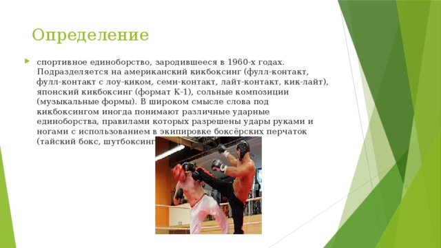 Определение спортивное единоборство, зародившееся в 1960-х годах. Подразделяется на американский кикбоксинг (фулл-контакт, фулл-контакт с лоу-киком, семи-контакт, лайт-контакт, кик-лайт), японский кикбоксинг (формат К-1), сольные композиции (музыкальные формы). В широком смысле слова под кикбоксингом иногда понимают различные ударные единоборства, правилами которых разрешены удары руками и ногами с использованием в экипировке боксёрских перчаток (тайский бокс, шутбоксинг, саньда, сават и пр.). 