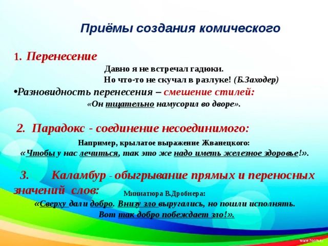          Миниатюра В.Дробнера: « Сверху дали добро . Внизу зло выругались, но пошли исполнять.  Вот так добро побеждает зло! » .                               3. Каламбур - обыгрывание прямых и переносных значений слов:  1.  Перенесение Давно я не встречал гадюки.  Но что-то не скучал в разлуке! (Б.Заходер) Разновидность перенесения – смешение стилей: «Он тщательно намусорил во дворе».   2. Парадокс - соединение несоединимого:       Например, крылатое выражение Жванецкого:  « Чтобы у нас лечиться , так это же надо иметь железное здоровье ! » .  Приёмы создания комического 