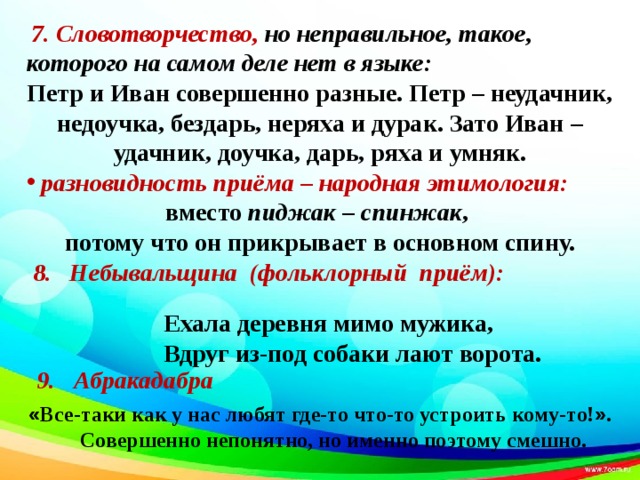            7. Словотворчество, но неправильное, такое, которого на самом деле нет в языке: Петр и Иван совершенно разные. Петр – неудачник, недоучка, бездарь, неряха и дурак. Зато Иван – удачник, доучка, дарь, ряха и умняк.  разновидность приёма – народная этимология: вместо пиджак – спинжак , потому что он прикрывает в основном спину.  8. Небывальщина (фольклорный приём):                                         « Все-таки как у нас любят где-то что-то устроить кому-то! » .  Совершенно непонятно, но именно поэтому смешно.  Ехала деревня мимо мужика,  Вдруг из-под собаки лают ворота.  9. Абракадабра 