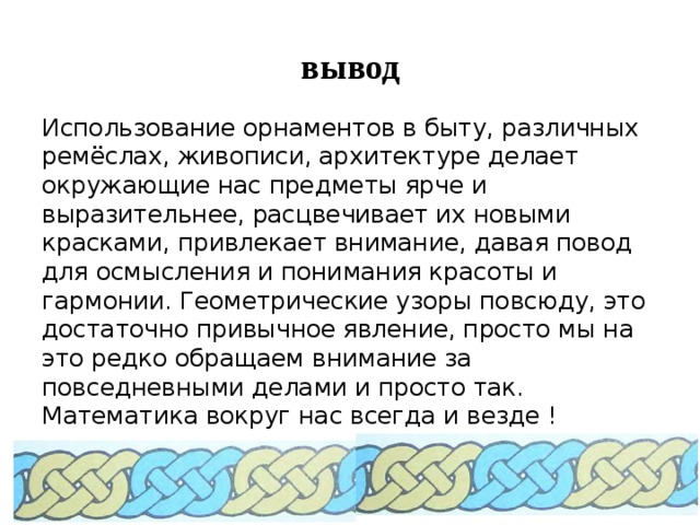 вывод Использование орнаментов в быту, различных ремёслах, живописи, архитектуре делает окружающие нас предметы ярче и выразительнее, расцвечивает их новыми красками, привлекает внимание, давая повод для осмысления и понимания красоты и гармонии. Геометрические узоры повсюду, это достаточно привычное явление, просто мы на это редко обращаем внимание за повседневными делами и просто так. Математика вокруг нас всегда и везде ! 