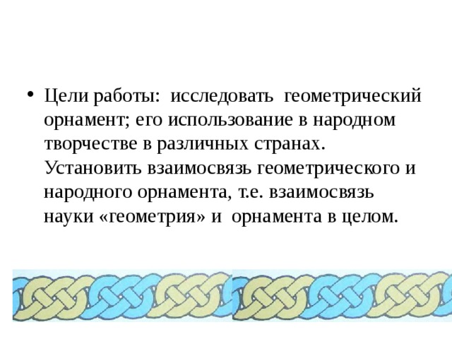 Цели работы: исследовать геометрический орнамент; его использование в народном творчестве в различных странах. Установить взаимосвязь геометрического и народного орнамента, т.е. взаимосвязь науки «геометрия» и орнамента в целом. 