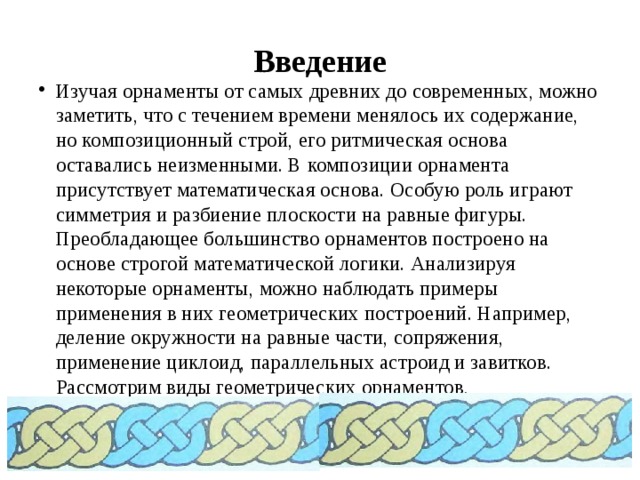 Введение Изучая орнаменты от самых древних до современных, можно заметить, что с течением времени менялось их содержание, но композиционный строй, его ритмическая основа оставались неизменными. В композиции орнамента присутствует математическая основа. Особую роль играют симметрия и разбиение плоскости на равные фигуры. Преобладающее большинство орнаментов построено на основе строгой математической логики. Анализируя некоторые орнаменты, можно наблюдать примеры применения в них геометрических построений. Например, деление окружности на равные части, сопряжения, применение циклоид, параллельных астроид и завитков. Рассмотрим виды геометрических орнаментов, ограничиваясь главным и идя от простого к сложному. 