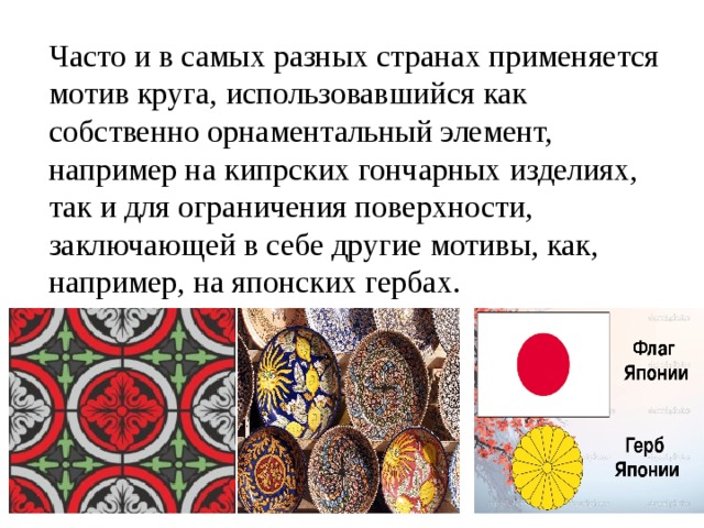 Часто и в самых разных странах применяется мотив круга, использовавшийся как собственно орнаментальный элемент, например на кипрских гончарных изделиях, так и для ограничения поверхности, заключающей в себе другие мотивы, как, например, на японских гербах. 